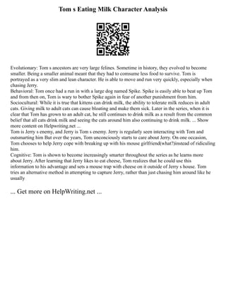 Tom s Eating Milk Character Analysis
Evolutionary: Tom s ancestors are very large felines. Sometime in history, they evolved to become
smaller. Being a smaller animal meant that they had to comsume less food to survive. Tom is
portrayed as a very slim and lean character. He is able to move and run very quickly, especially when
chasing Jerry.
Behavioral: Tom once had a run in with a large dog named Spike. Spike is easily able to beat up Tom
and from then on, Tom is wary to bother Spike again in fear of another punishment from him.
Sociocultural: While it is true that kittens can drink milk, the ability to tolerate milk reduces in adult
cats. Giving milk to adult cats can cause bloating and make them sick. Later in the series, when it is
clear that Tom has grown to an adult cat, he still continues to drink milk as a result from the common
belief that all cats drink milk and seeing the cats around him also continuing to drink milk. ... Show
more content on Helpwriting.net ...
Tom is Jerry s enemy, and Jerry is Tom s enemy. Jerry is regularly seen interacting with Tom and
outsmarting him But over the years, Tom unconciously starts to care about Jerry. On one occasion,
Tom chooses to help Jerry cope with breaking up with his mouse girlfriend(what?)instead of ridiculing
him.
Cognitive: Tom is shown to become increasingly smarter throughout the series as he learns more
about Jerry. After learning that Jerry likes to eat cheese, Tom realizes that he could use this
information to his advantage and sets a mouse trap with cheese on it outside of Jerry s house. Tom
tries an alternative method in attempting to capture Jerry, rather than just chasing him around like he
usually
... Get more on HelpWriting.net ...
 