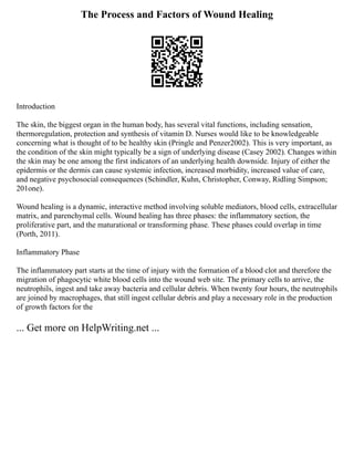 The Process and Factors of Wound Healing
Introduction
The skin, the biggest organ in the human body, has several vital functions, including sensation,
thermoregulation, protection and synthesis of vitamin D. Nurses would like to be knowledgeable
concerning what is thought of to be healthy skin (Pringle and Penzer2002). This is very important, as
the condition of the skin might typically be a sign of underlying disease (Casey 2002). Changes within
the skin may be one among the first indicators of an underlying health downside. Injury of either the
epidermis or the dermis can cause systemic infection, increased morbidity, increased value of care,
and negative psychosocial consequences (Schindler, Kuhn, Christopher, Conway, Ridling Simpson;
201one).
Wound healing is a dynamic, interactive method involving soluble mediators, blood cells, extracellular
matrix, and parenchymal cells. Wound healing has three phases: the inflammatory section, the
proliferative part, and the maturational or transforming phase. These phases could overlap in time
(Porth, 2011).
Inflammatory Phase
The inflammatory part starts at the time of injury with the formation of a blood clot and therefore the
migration of phagocytic white blood cells into the wound web site. The primary cells to arrive, the
neutrophils, ingest and take away bacteria and cellular debris. When twenty four hours, the neutrophils
are joined by macrophages, that still ingest cellular debris and play a necessary role in the production
of growth factors for the
... Get more on HelpWriting.net ...
 