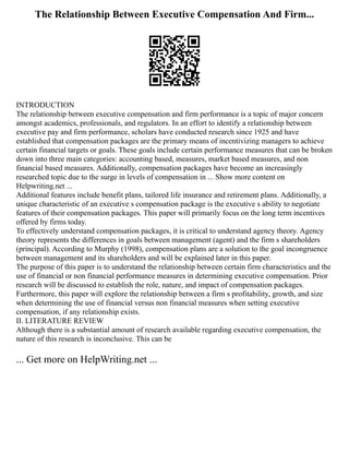 The Relationship Between Executive Compensation And Firm...
INTRODUCTION
The relationship between executive compensation and firm performance is a topic of major concern
amongst academics, professionals, and regulators. In an effort to identify a relationship between
executive pay and firm performance, scholars have conducted research since 1925 and have
established that compensation packages are the primary means of incentivizing managers to achieve
certain financial targets or goals. These goals include certain performance measures that can be broken
down into three main categories: accounting based, measures, market based measures, and non
financial based measures. Additionally, compensation packages have become an increasingly
researched topic due to the surge in levels of compensation in ... Show more content on
Helpwriting.net ...
Additional features include benefit plans, tailored life insurance and retirement plans. Additionally, a
unique characteristic of an executive s compensation package is the executive s ability to negotiate
features of their compensation packages. This paper will primarily focus on the long term incentives
offered by firms today.
To effectively understand compensation packages, it is critical to understand agency theory. Agency
theory represents the differences in goals between management (agent) and the firm s shareholders
(principal). According to Murphy (1998), compensation plans are a solution to the goal incongruence
between management and its shareholders and will be explained later in this paper.
The purpose of this paper is to understand the relationship between certain firm characteristics and the
use of financial or non financial performance measures in determining executive compensation. Prior
research will be discussed to establish the role, nature, and impact of compensation packages.
Furthermore, this paper will explore the relationship between a firm s profitability, growth, and size
when determining the use of financial versus non financial measures when setting executive
compensation, if any relationship exists.
II. LITERATURE REVIEW
Although there is a substantial amount of research available regarding executive compensation, the
nature of this research is inconclusive. This can be
... Get more on HelpWriting.net ...
 