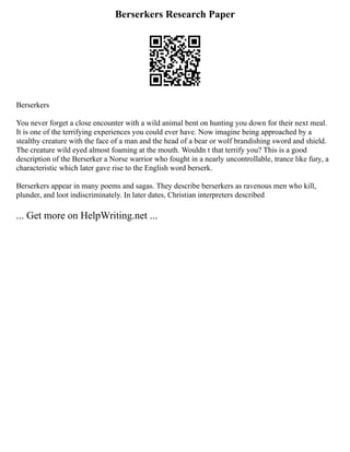 Berserkers Research Paper
Berserkers
You never forget a close encounter with a wild animal bent on hunting you down for their next meal.
It is one of the terrifying experiences you could ever have. Now imagine being approached by a
stealthy creature with the face of a man and the head of a bear or wolf brandishing sword and shield.
The creature wild eyed almost foaming at the mouth. Wouldn t that terrify you? This is a good
description of the Berserker a Norse warrior who fought in a nearly uncontrollable, trance like fury, a
characteristic which later gave rise to the English word berserk.
Berserkers appear in many poems and sagas. They describe berserkers as ravenous men who kill,
plunder, and loot indiscriminately. In later dates, Christian interpreters described
... Get more on HelpWriting.net ...
 