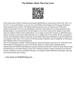 The Debate About The Gun Laws
In the present day, firearm violence has increased significantly in various parts in the USA. Now, it is
not new to our ear that there is a ton of cases with children and teenagers involving gun shooting or
being arrested in the crossfire. The debate about the gun laws has set, become one of the most
controversial topics in US society and failing to dead end. Increasing of lives being affected by this
killing machine , the concerns arise with the highest ever as how to prevent the danger of gun while
there are millions of them in the market places. It is a tragic to know that someone is affected by guns
almost everyday in news from either hometown or in another part of the country. By the consequence
of guns, they should be illegal in American society rather than using self defense to protect people, not
as weapons to take other s lives because of the increasing of riskiness, lack of capability of smart guns
and inefficient ideas of micromanagement.
First of all, legal guns in public could increase the violent and danger more than ever. It has been said
that freedom of using guns are a part of US liberty. However, many people misunderstand or
underestimate the harmful and dangerous by guns and they may become victims by hasty decision and
put themselves or even their family at risk. Gun violence has taken so many Americans lives that this
country is falling in crimes committed with guns. According to Judson Robinson from Open carry gun
laws could increase gun violence
... Get more on HelpWriting.net ...
 