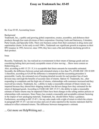 Essay on Trademark Inc. 03-05
Re: Case 03 05, Accounting Issues
Background
Trademark, Inc., a public and growing global corporation, creates, assembles, and disburses their
products through four main divisions of their corporation: Greeting Cards and Stationery, Calendars,
Party Goods, and Specialty Gifts. Their core business comes from their customers in drug stores and
supermarket chains. In the early to mid 1990 s, Trademark saw significant growth in response to their
IPO issuance in 1992, however, since 1994, they have seen a flat and ultimate declining growth in
their product.
Issue
Recently, Trademark, Inc. has realized an overstatement in their return of damage goods and are
considering halting their previously acceptable return of slow moving ... Show more content on
Helpwriting.net ...
Also, according to 605 15 25 1 F, it is acceptable that future amounts be reasonable estimated.
Secondly, the difference between actual and estimated returns is less than 5%, (FASB ASC 250 10 S99
1) therefore, according to GAAP the difference is immaterial and the accounting procedure is
permissible. Lastly, the estimated cost of keeping detailed records for each product line of each
division may outweigh the benefits of accurate rates of returns. Option #2: Trademark, Inc., after
responding to complaints and the high rate of returns, relationships with customers increased and they
received less returns. Trademark, Inc. s ability to make a reasonable estimate of future returns was
impaired because they altered their shipping method, but did not change how they estimated for the
return of damaged goods. According to FASB ASC 605 15 25 3, the ability to make a reasonable
estimate of future returns may be impaired if there have been changes in the selling entities policies or
relationships with customers. Since Nancy has created a reasonable and acceptable estimate factoring
in the impact of new packaging materials, Trademark, Inc. should follow Nancy s guidance.
Furthermore, according to 605 15 45 1, for any sales made with a right of return in which the criteria
in paragraph 605 15 25 1 are met revenue and cost of sales reported in the income statement shall be
reduced to reflect estimated returns. The difference between management s estimate
... Get more on HelpWriting.net ...
 