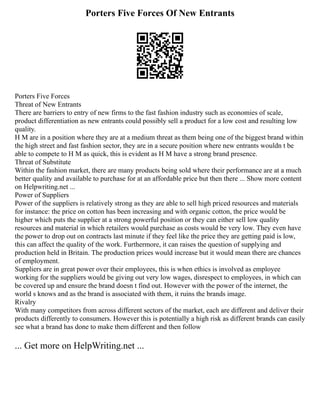 Porters Five Forces Of New Entrants
Porters Five Forces
Threat of New Entrants
There are barriers to entry of new firms to the fast fashion industry such as economies of scale,
product differentiation as new entrants could possibly sell a product for a low cost and resulting low
quality.
H M are in a position where they are at a medium threat as them being one of the biggest brand within
the high street and fast fashion sector, they are in a secure position where new entrants wouldn t be
able to compete to H M as quick, this is evident as H M have a strong brand presence.
Threat of Substitute
Within the fashion market, there are many products being sold where their performance are at a much
better quality and available to purchase for at an affordable price but then there ... Show more content
on Helpwriting.net ...
Power of Suppliers
Power of the suppliers is relatively strong as they are able to sell high priced resources and materials
for instance: the price on cotton has been increasing and with organic cotton, the price would be
higher which puts the supplier at a strong powerful position or they can either sell low quality
resources and material in which retailers would purchase as costs would be very low. They even have
the power to drop out on contracts last minute if they feel like the price they are getting paid is low,
this can affect the quality of the work. Furthermore, it can raises the question of supplying and
production held in Britain. The production prices would increase but it would mean there are chances
of employment.
Suppliers are in great power over their employees, this is when ethics is involved as employee
working for the suppliers would be giving out very low wages, disrespect to employees, in which can
be covered up and ensure the brand doesn t find out. However with the power of the internet, the
world s knows and as the brand is associated with them, it ruins the brands image.
Rivalry
With many competitors from across different sectors of the market, each are different and deliver their
products differently to consumers. However this is potentially a high risk as different brands can easily
see what a brand has done to make them different and then follow
... Get more on HelpWriting.net ...
 