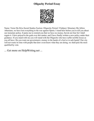 Oligachy Period Essay
Name: Victor Da Silva Social Studies Faction: Oligarchy Period: 9 Subject: Monetary My fellow
Athenians, we have lost everything to the war against Sparta. I stand here before you to tell you about
our monetary policy. It pains me to remind you that we have no money, but do not fear for I shall
regain it. I have prayed to the gods over this matter, and I have finally written a new policy under their
guidance. If you stand with me you will stand with the Oligarchs who have suffer terrible losses as
you all have. Do you want our government s money in the hands of a fool or in safe hands? Our city
will not waste its time with people that don t even know what they are doing, we shall pick the most
qualified by vote.
... Get more on HelpWriting.net ...
 