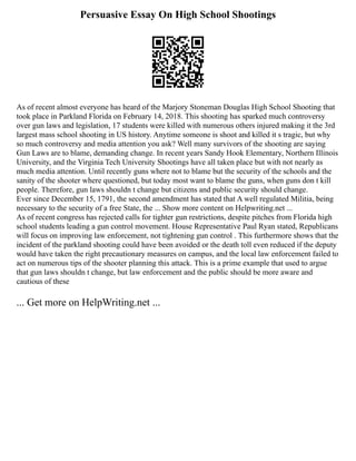 Persuasive Essay On High School Shootings
As of recent almost everyone has heard of the Marjory Stoneman Douglas High School Shooting that
took place in Parkland Florida on February 14, 2018. This shooting has sparked much controversy
over gun laws and legislation, 17 students were killed with numerous others injured making it the 3rd
largest mass school shooting in US history. Anytime someone is shoot and killed it s tragic, but why
so much controversy and media attention you ask? Well many survivors of the shooting are saying
Gun Laws are to blame, demanding change. In recent years Sandy Hook Elementary, Northern Illinois
University, and the Virginia Tech University Shootings have all taken place but with not nearly as
much media attention. Until recently guns where not to blame but the security of the schools and the
sanity of the shooter where questioned, but today most want to blame the guns, when guns don t kill
people. Therefore, gun laws shouldn t change but citizens and public security should change.
Ever since December 15, 1791, the second amendment has stated that A well regulated Militia, being
necessary to the security of a free State, the ... Show more content on Helpwriting.net ...
As of recent congress has rejected calls for tighter gun restrictions, despite pitches from Florida high
school students leading a gun control movement. House Representative Paul Ryan stated, Republicans
will focus on improving law enforcement, not tightening gun control . This furthermore shows that the
incident of the parkland shooting could have been avoided or the death toll even reduced if the deputy
would have taken the right precautionary measures on campus, and the local law enforcement failed to
act on numerous tips of the shooter planning this attack. This is a prime example that used to argue
that gun laws shouldn t change, but law enforcement and the public should be more aware and
cautious of these
... Get more on HelpWriting.net ...
 