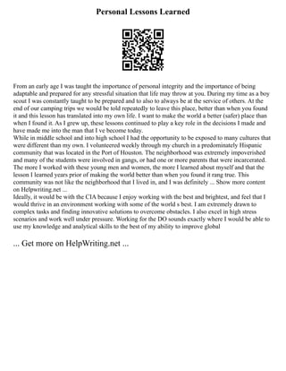Personal Lessons Learned
From an early age I was taught the importance of personal integrity and the importance of being
adaptable and prepared for any stressful situation that life may throw at you. During my time as a boy
scout I was constantly taught to be prepared and to also to always be at the service of others. At the
end of our camping trips we would be told repeatedly to leave this place, better than when you found
it and this lesson has translated into my own life. I want to make the world a better (safer) place than
when I found it. As I grew up, these lessons continued to play a key role in the decisions I made and
have made me into the man that I ve become today.
While in middle school and into high school I had the opportunity to be exposed to many cultures that
were different than my own. I volunteered weekly through my church in a predominately Hispanic
community that was located in the Port of Houston. The neighborhood was extremely impoverished
and many of the students were involved in gangs, or had one or more parents that were incarcerated.
The more I worked with these young men and women, the more I learned about myself and that the
lesson I learned years prior of making the world better than when you found it rang true. This
community was not like the neighborhood that I lived in, and I was definitely ... Show more content
on Helpwriting.net ...
Ideally, it would be with the CIA because I enjoy working with the best and brightest, and feel that I
would thrive in an environment working with some of the world s best. I am extremely drawn to
complex tasks and finding innovative solutions to overcome obstacles. I also excel in high stress
scenarios and work well under pressure. Working for the DO sounds exactly where I would be able to
use my knowledge and analytical skills to the best of my ability to improve global
... Get more on HelpWriting.net ...
 