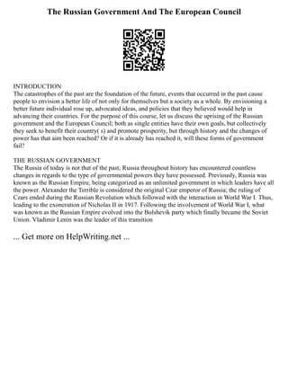 The Russian Government And The European Council
INTRODUCTION
The catastrophes of the past are the foundation of the future, events that occurred in the past cause
people to envision a better life of not only for themselves but a society as a whole. By envisioning a
better future individual rose up, advocated ideas, and policies that they believed would help in
advancing their countries. For the purpose of this course, let us discuss the uprising of the Russian
government and the European Council; both as single entities have their own goals, but collectively
they seek to benefit their country( s) and promote prosperity, but through history and the changes of
power has that aim been reached? Or if it is already has reached it, will these forms of government
fail?
THE RUSSIAN GOVERNMENT
The Russia of today is not that of the past; Russia throughout history has encountered countless
changes in regards to the type of governmental powers they have possessed. Previously, Russia was
known as the Russian Empire, being categorized as an unlimited government in which leaders have all
the power. Alexander the Terrible is considered the original Czar emperor of Russia; the ruling of
Czars ended during the Russian Revolution which followed with the interaction in World War I. Thus,
leading to the exoneration of Nicholas II in 1917. Following the involvement of World War I, what
was known as the Russian Empire evolved into the Bolshevik party which finally became the Soviet
Union. Vladimir Lenin was the leader of this transition
... Get more on HelpWriting.net ...
 