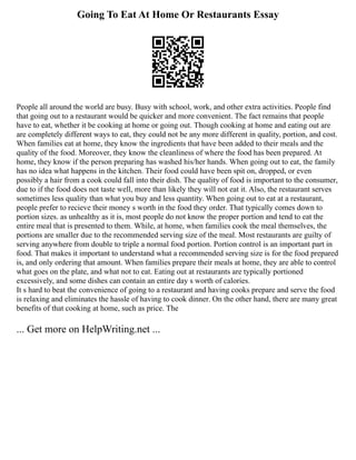 Going To Eat At Home Or Restaurants Essay
People all around the world are busy. Busy with school, work, and other extra activities. People find
that going out to a restaurant would be quicker and more convenient. The fact remains that people
have to eat, whether it be cooking at home or going out. Though cooking at home and eating out are
are completely different ways to eat, they could not be any more different in quality, portion, and cost.
When families eat at home, they know the ingredients that have been added to their meals and the
quality of the food. Moreover, they know the cleanliness of where the food has been prepared. At
home, they know if the person preparing has washed his/her hands. When going out to eat, the family
has no idea what happens in the kitchen. Their food could have been spit on, dropped, or even
possibly a hair from a cook could fall into their dish. The quality of food is important to the consumer,
due to if the food does not taste well, more than likely they will not eat it. Also, the restaurant serves
sometimes less quality than what you buy and less quantity. When going out to eat at a restaurant,
people prefer to recieve their money s worth in the food they order. That typically comes down to
portion sizes. as unhealthy as it is, most people do not know the proper portion and tend to eat the
entire meal that is presented to them. While, at home, when families cook the meal themselves, the
portions are smaller due to the recommended serving size of the meal. Most restaurants are guilty of
serving anywhere from double to triple a normal food portion. Portion control is an important part in
food. That makes it important to understand what a recommended serving size is for the food prepared
is, and only ordering that amount. When families prepare their meals at home, they are able to control
what goes on the plate, and what not to eat. Eating out at restaurants are typically portioned
excessively, and some dishes can contain an entire day s worth of calories.
It s hard to beat the convenience of going to a restaurant and having cooks prepare and serve the food
is relaxing and eliminates the hassle of having to cook dinner. On the other hand, there are many great
benefits of that cooking at home, such as price. The
... Get more on HelpWriting.net ...
 