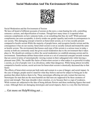 Social Moderation And The Environment Of Sexism
Social Moderation and the Environment of Sexism
We have all heard of different accounts of sexism on the news; a man beating his wife, controlling
someone s actions, and objectification of women. Though how many times is it reported when
someone compliments on how someone looks, or on something that they do well? While personal
compliments can seem acceptable, it slowly erodes our gender equality and results in consequences in
our society. This damaging concept is known as benevolent sexism, as it is less socially present
compared to hostile sexism.While the majority of people know, and recognize hostile sexism and the
consequences it has on our society; benevolent sexism is not as socially noticed and treated the same
as hostile sexism. The environment that houses each type of this sexism is a serious issue in today s
society as both are commonly used, but given social moderation due to the environment that it takes
place in. We should not continue to allow the social moderation we establish amoung sexism and its
environment. Tannenbaum defines benevolent sexism as a set of connected concepts towards women
that are sexist in terms of stereotypically viewing women in their subjugated roles while leaving a
pleasant tone (208). The stealth like factor of benevolent sexism is what makes it so powerful in today
s society, as a lot of people view it as chivalrous, rather than dangerous. While being almost invisible
compared to hostile sexism, social activism for benevolent sexism is drastically decreased due to that
factor.
The effects of benevolent sexism put both male and women in a case of danger, and social impact. In
the case of danger, people need to stand for what they believe and not be subject to being put in the
position that others believe them to be. These stereotypes affecting not only women but men too.
Stereotypes for men that are the most harmful are that men are supposed to be these creatures of
power and strength. That man shouldn t show emotion, or cry because that is a sign of weakness.
While women are subjected to the idea of being delicate flowers and these mothering figures that need
a man. Although there are damaging stereotypes and social impacts, there is a very thin line between
... Get more on HelpWriting.net ...
 