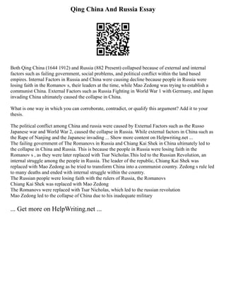 Qing China And Russia Essay
Both Qing China (1644 1912) and Russia (882 Present) collapsed because of external and internal
factors such as failing government, social problems, and political conflict within the land based
empires. Internal Factors in Russia and China were causing decline because people in Russia were
losing faith in the Romanov s, their leaders at the time, while Mao Zedong was trying to establish a
communist China. External Factors such as Russia Fighting in World War 1 with Germany, and Japan
invading China ultimately caused the collapse in China.
What is one way in which you can corroborate, contradict, or qualify this argument? Add it to your
thesis.
The political conflict among China and russia were caused by External Factors such as the Russo
Japanese war and World War 2, caused the collapse in Russia. While external factors in China such as
the Rape of Nanjing and the Japanese invading ... Show more content on Helpwriting.net ...
The failing government of The Romanovs in Russia and Chiang Kai Shek in China ultimately led to
the collapse in China and Russia. This is because the people in Russia were losing faith in the
Romanov s , as they were later replaced with Tsar Nicholas.This led to the Russian Revolution, an
internal struggle among the people in Russia. The leader of the republic, Chiang Kai Shek was
replaced with Mao Zedong as he tried to transform China into a communist country. Zedong s rule led
to many deaths and ended with internal struggle within the country.
The Russian people were losing faith with the rulers of Russia, the Romanovs
Chiang Kai Shek was replaced with Mao Zedong
The Romanovs were replaced with Tsar Nicholas, which led to the russian revolution
Mao Zedong led to the collapse of China due to his inadequate military
... Get more on HelpWriting.net ...
 