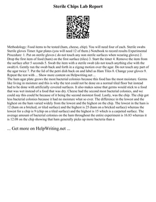Sterile Chips Lab Report
Methodology: Food items to be tested (ham, cheese, chip). You will need four of each. Sterile swabs
Sterile gloves Timer Agar plates (you will need 12 of them.) Notebook to record results Experimental
Procedure: 1. Put on sterile gloves ( do not touch any non sterile surfaces when wearing gloves) 2.
Drop the first item of food (ham) on the first surface (tiles) 3. Start the timer 4. Remove the item from
the surface after 5 seconds 5. Swab the item with a sterile swab (do not touch anything else with the
swab) 6. Gently run the swab back and forth in a zigzag motion over the agar. Do not touch any part of
the agar twice 7. Put the lid of the petri dish back on and label as Ham Tiles 8. Change your gloves 9.
Repeat the test with ... Show more content on Helpwriting.net ...
The ham agar plate grows the most bacterial colonies because this food has the most moisture. Germs
like living in moisture and this is why the test could not be done on a normal tiled floor but instead
had to be done with artificially covered surfaces. It also makes sense that germs would stick to a food
that was wet instead of a food that was dry. Cheese had the second most bacterial colonies, and we
could say this could be because of it being the second moistest food. Lastly, was the chip. The chip got
less bacterial colonies because it had no moisture what so ever. The difference in the lowest and the
highest on the ham varied widely from the lowest and the highest on the chip. The lowest in the ham is
12 (ham on a bricked, or tiled surface) and the highest is 25 (ham on a bricked surface) whereas the
lowest for a chip is 9 (chip on a tiled surface) and the highest is 15 which is a carpeted surface. The
average amount of bacterial colonies on the ham throughout the entire experiment is 16.83 whereas it
is 12.08 on the chip showing that ham generally picks up more bacteria than a
... Get more on HelpWriting.net ...
 
