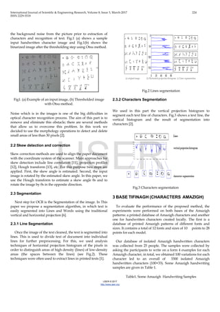 International Journal of Scientific & Engineering Research, Volume 8, Issue 3, March-2017 224
ISSN 2229-5518
IJSER © 2017
http://www.ijser.org
the background noise from the picture prior to extraction of
characters and recognition of text. Fig.1 (a) shows a sample
input handwritten character image and Fig.1(b) shows the
binarized image after the thresholding step using Otsu method.
Fig1. (a) Example of an input image, (b) Thresholded image
with Otsu method.
Noise which is in the images is one of the big difficulties in
optical character recognition process. The aim of this part is to
remove and eliminate this obstacle; there are several methods
that allow us to overcome this problem. In this work we
decided to use the morphology operations to detect and delete
small areas of less than 30 pixels [2].
2.2 Skew detection and correction
Skew correction methods are used to align the paper document
with the coordinate system of the scanner. Main approaches for
skew detection include line correlation [11], projection profiles
[12], Hough transform [13], etc. For this purpose two steps are
applied. First, the skew angle is estimated. Second, the input
image is rotated by the estimated skew angle. In this paper, we
use the Hough transform to estimate a skew angle θs and to
rotate the image by θs in the opposite direction.
2.3 Segmentation
Next step for OCR is the Segmentation of the image. In This
paper we propose a segmentation algorithm, in which text is
easily segmented into Lines and Words using the traditional
vertical and horizontal projection [6].
2.3.1 Line Segmentation
Once the image of the text cleaned, the text is segmented into
lines. This is used to divide text of document into individual
lines for further preprocessing. For this, we used analysis
techniques of horizontal projection histogram of the pixels in
order to distinguish areas of high density (lines) of low-density
areas (the spaces between the lines) (see Fig.2). These
techniques were often used to extract lines in printed texts [1].
Fig.2 Lines segmentation
2.3.2 Characters Segmentation
We used in this part the vertical projection histogram to
segment each text line of characters. Fig.3 shows a text line, the
vertical histogram and the result of segmentation into
characters [2].
Fig.3 Characters segmentation
3 BASE TIFINAGH (CHARACTERS AMAZIGH)
To evaluate the performance of the proposed method, the
experiments were performed on both bases of the Amazigh
patterns: a printed database of Amazigh characters and another
one for handwritten characters created locally. The first is a
database of printed Amazigh patterns of different fonts and
sizes. It contains a total of 12 fonts and sizes of 10 points to 28
points for each model.
Our database of isolated Amazigh handwritten characters
was collected from 25 people. The samples were collected by
asking the participants to write on a form 4 examples for each
Amazigh character, in total, we obtained 100 variations for each
character led to an overall of 3300 isolated Amazigh
handwritten characters (100×33). Some Amazigh handwriting
samples are given in Table 1.
Table1. Some Amazigh Handwriting Samples
IJSER
 