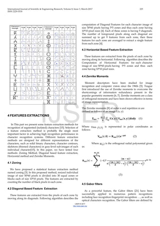 International Journal of Scientific & Engineering Research, Volume 8, Issue 3, March-2017 225
ISSN 2229-5518
IJSER © 2017
http://www.ijser.org
4 FEATURES EXTRACTIONS
In This part we present some feature extraction methods for
recognition of segmented (isolated) characters [15]. Selection of
a feature extraction method is probably the single most
important factor in achieving high recognition performance in
character recognition systems. Different feature extraction
methods are designed for different representations of the
characters, such as solid binary characters, character contours,
skeletons (thinned characters) or gray-level sub-images of each
individual character[15], In this paper, we have tested four
methods: Zoning Method, Diagonal based feature extraction,
Horizontal method and Zernike Moments.
4.1 Zoning
We have proposed a statistical feature extraction method
named zoning [3]. In this proposed method, resized individual
image of size 50*60 pixels is divided into 30 equal zones or
blocks each of size 10*10 pixels. The features are extracted by
counting the number of black pixels in each zone.
4.2 Diagonal Based Feature Extraction
These features are extracted from the pixels of each zone by
moving along its diagonals. Following algorithm describes the
computation of Diagonal Features for each character image of
size 50*60 pixels having 5*5 zones and thus each zone having
10*10 pixel sizes [4]. Each of these zones is having 9 diagonals.
The number of foreground pixels along each diagonal are
summed up to get 9 features from each zone, then these
features for each zone are averaged to extract a single feature
from each zone [4].
4.3 Horizontal Based Feature Extraction
These features are extracted from the pixels of each zone by
moving along its horizontal. Following algorithm describes the
Computation of Horizontal Features for each character
image of size 50*60 pixels having 5*5 zones and thus each
zone having 10*10 pixel sizes.
4.4 Zernike Moments
Moment descriptors have been studied for image
recognition and computer vision since the 1960s [5]. Teague
first introduced the use of Zernike moments to overcome the
shortcomings of information redundancy present in the
popular geometric moments [6, 7]. Zernike moments are a class
of orthogonal moments and have been shown effective in terms
of image representation.
The Zernike moments [8] of order n and repetition m are
defined as follows of an image I (x, y):
𝐙𝐙 𝐦𝐦𝐦𝐦 =
𝐦𝐦+𝟏𝟏
𝛑𝛑
∬ 𝐈𝐈(𝐱𝐱, 𝐲𝐲)[
.
𝐱𝐱𝐱𝐱
𝐕𝐕𝐦𝐦𝐦𝐦(𝐱𝐱, 𝐲𝐲)]𝐝𝐝𝐝𝐝𝐝𝐝𝐝𝐝 (1)
Where Vmn (x, y) is represented in polar coordinates as
follows:
𝐕𝐕𝐦𝐦𝐦𝐦(𝐫𝐫, θ) = 𝐑𝐑 𝐦𝐦𝐦𝐦(𝐫𝐫)𝐞𝐞−𝐣𝐣 𝐣𝐣𝐣𝐣
(2)
Where R(r) is the orthogonal radial polynomial given
as:
𝐑𝐑 𝐦𝐦𝐦𝐦(𝐫𝐫) = �(−𝟏𝟏)𝐬𝐬
(𝐦𝐦 − 𝐧𝐧)!
𝐬𝐬! �
(𝐦𝐦 + |𝐧𝐧|)
𝟐𝟐
− 𝐬𝐬� ! �
(𝐦𝐦 − |𝐧𝐧|)
𝟐𝟐
− 𝐬𝐬� !
𝐫𝐫 𝐦𝐦−𝟐𝟐𝟐𝟐
𝐦𝐦−|𝐧𝐧|
𝟐𝟐
𝐬𝐬=𝟎𝟎
(3)
4.5 Gabor filters
As a powerful feature, the Gabor filters [21] have been
successfully applied in numerous pattern recognitions
including face recognition fingerprint recognition …, as well as
optical characters recognition. The Gabor filters are defined by
IJSER
 
