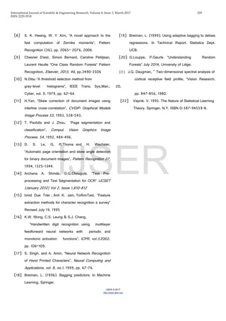 International Journal of Scientific & Engineering Research, Volume 8, Issue 3, March-2017 229
ISSN 2229-5518
IJSER © 2017
http://www.ijser.org
[8] S. K. Hwang, W. Y .Kim, “A novel approach to the
fast computation of Zernike moments”, Pattern
Recognition (36), pp. 2065– 2076, 2006
[9] Chesner D’esir, Simon Bernard, Caroline Petitjean,
Laurent Heutte “One Class Random Forests” Pattern
Recognition, Elsevier, 2013, 46, pp.3490-3506
[10] N.Otsu “A threshold selection method from
gray-level histograms”, IEEE Trans. Sys,Man.,
Cyber, vol. 9, 1979, pp. 62–66
[11] H.Yan, “Skew correction of document images using
interline cross-correlation”, CVGIP: Graphical Models
Image Process 55, 1993, 538-543.
[12] T. Pavlidis and J. Zhou, “Page segmentation and
classification”, Comput. Vision Graphics Image
Process. 54, 1992, 484-496.
[13] D. S. Le, G. R.Thoma and H. Wechsler,
“Automatic page orientation and skew angle detection
for binary document images”, Pattern Recognition 27,
1994, 1325-1344.
[14] Archana A. Shinde, D.G.Chougule, “Text Pre-
processing and Text Segmentation for OCR” IJCSET
|January 2012| Vol 2, Issue 1,810-812
[15] Ivind Due Trier , Anil K. Jain, TorfinnTaxt, “Feature
extraction methods for character recognition a survey”
Revised July 19, 1995
[16] K.W. Wong, C.S. Leung & S.J. Chang,
“Handwritten digit recognition using multilayer
feedforward neural networks with periodic and
monotonic activation functions”, ICPR, vol.3,2002,
pp. 106–109.
[17] S. Singh, and A. Amin, “Neural Network Recognition
of Hand Printed Characters”, Neural Computing and
Applications, vol. 8, no.1, 1999, pp. 67-76.
[18] Breiman, L. (1996). Bagging predictors. In Machine
Learning, Springer.
[19] Breiman, L. (1999). Using adaptive bagging to debias
regressions. In Technical Report. Statistics Dept.
UCB.
[20] G.Louppe, P.Geurts “Understanding Random
Forests” July 2014, University of Liège.
[21] J.G. Daugman, " Two-dimensional spectral analysis of
cortical receptive field profile, “Vision Research,
20,
pp. 847-856, 1980.
[22] Vapnik. V. 1995. The Nature of Statistical Learning
Theory. Springer, N.Y. ISBN 0-387-94559-8.
IJSER
 