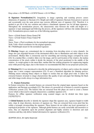 International Journal of Modern Trends in Engineering and Research (IJMTER)
Volume 02, Issue 01, [January - 2015] e-ISSN: 2349-9745, p-ISSN: 2393-8161
@IJMTER-2014, All rights Reserved 311
Gray colour = (0.299*Red) + (0.5876*Green) + (0.114*Blue)
4) Signature Normalization[20]: Irregularity in image capturing and scanning process causes
dimensions of signature to fluctuate [21]. Height and width of signatures fluctuate from person to person
and occasionally even the same person may exercise different sizes of signature [24]. Therefore it is
needed to get rid of the size variation and achieve a benchmark signature size for all input signatures.
Throughout the normalization process, the characteristic ratio between the width and height of a
signature is kept undamaged and following the process, all the signatures will have the similar dimension
[24]. Normalization process made use of the following equations:
Xnew = [(Xold-Xmin)/ (Xmax-Xmin)]*M
Ynew = [(Yold-Ymin)/ (Ymax-Ymin)]*M
where,
Xnew, Ynew = Pixel coordinates for the normalized signature,
Xold, Yold = Pixel coordinates for the original signature,
M = Width/height meant for the normalized signature
5) Filtering: Images are contaminated due to stemming from decoding errors or noisy channels. An
image also gets degraded because of the detrimental effects due to illumination and other objects in the
environment. Median filter is extensively used for smoothing and restoring images corrupted by noise
[24]. In a median filter, a window slides over the image, and for each location of the window, the median
concentration of the pixels within it decide the intensity of the pixel positioned in the middle of the
window. As weigh against to the mean filter, median filter has striking properties for suppressing impulse
noise while preserving edges; due to this feature we recommended this filter in our proposed system [24].
6) Thinning[20]: It was introduced to describe the global properties of objects and to reduce the original
image into a more compact representation [23]. It uses a Stentiford algorithm for thinning process.
Thinning means reducing binary objects or shapes to strokes that are single pixel wide. It makes the
extracted features invariant to image characteristics like quality of pen and paper but thinning the black
and white image results always in a huge information loss.
C. Feature Extraction
In Feature extraction, the essential features are extracted from the original input signature based on the
application, and fluctuate accordingly [23]. The choice of a powerful set of features is crucial in signature
verification systems [22]. The features that are extracted from this phase are used to create a feature
vector which is then used to uniquely characterize a candidate signature [21].
Features for offline signature verification using scanned images can be divided into three types
[1][20][25][31]:
1) Global features describe or identify the signature shape like signature area, signature height-to-width
ratio, slope & slope direction, skewness of signature etc. They are extracted from every pixel that lies
within a rectangle circumscribing the signature. These features do not reflect any local, geometrical, or
topological properties of the signature. Although global features are easily extractable and insensitive to
noise, they are dependent upon the position alignment and highly sensitive to distortion and style
variations and they only deliver limited information for signature verification [21].
 