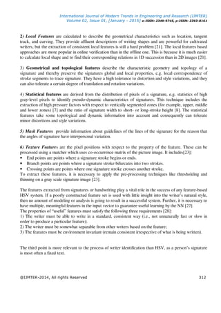 International Journal of Modern Trends in Engineering and Research (IJMTER)
Volume 02, Issue 01, [January - 2015] e-ISSN: 2349-9745, p-ISSN: 2393-8161
@IJMTER-2014, All rights Reserved 312
2) Local Features are calculated to describe the geometrical characteristics such as location, tangent
track, and curving. They provide affluent descriptions of writing shapes and are powerful for cultivated
writers, but the extraction of consistent local features is still a hard problem [21]. The local features based
approaches are more popular in online verification than in the offline one. This is because it is much easier
to calculate local shape and to find their corresponding relations in 1D succession than in 2D images [21].
3) Geometrical and topological features describe the characteristic geometry and topology of a
signature and thereby preserve the signatures global and local properties, e.g. local correspondence of
stroke segments to trace signature. They have a high tolerance to distortion and style variations, and they
can also tolerate a certain degree of translation and rotation variations.
4) Statistical features are derived from the distribution of pixels of a signature, e.g. statistics of high
gray-level pixels to identify pseudo-dynamic characteristics of signatures. This technique includes the
extraction of high pressure factors with respect to vertically segmented zones (for example, upper, middle
and lower zones) [7] and the ratio of signature width to short- or long-stroke height [8]. The statistical
features take some topological and dynamic information into account and consequently can tolerate
minor distortions and style variations.
5) Mask Features provide information about guidelines of the lines of the signature for the reason that
the angles of signature have interpersonal variation.
6) Texture Features are the pixel positions with respect to the property of the feature. These can be
processed using a matcher which uses co-occurrence matrix of the picture image. It includes[23]:
• End points are points where a signature stroke begins or ends.
• Branch points are points where a signature stroke bifurcates into two strokes.
• Crossing points are points where one signature stroke crosses another stroke.
To extract these features, it is necessary to apply the pre-processing techniques like thresholding and
thinning on a gray scale signature image [23].
The features extracted from signatures or handwriting play a vital role in the success of any feature-based
HSV system. If a poorly constructed feature set is used with little insight into the writer’s natural style,
then no amount of modeling or analysis is going to result in a successful system. Further, it is necessary to
have multiple, meaningful features in the input vector to guarantee useful learning by the NN [27].
The properties of “useful” features must satisfy the following three requirements [28]:
1) The writer must be able to write in a standard, consistent way (i.e., not unnaturally fast or slow in
order to produce a particular feature);
2) The writer must be somewhat separable from other writers based on the feature;
3) The features must be environment invariant (remain consistent irrespective of what is being written).
The third point is more relevant to the process of writer identification than HSV, as a person’s signature
is most often a fixed text.
 