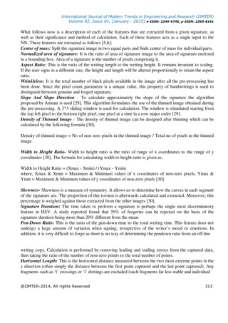International Journal of Modern Trends in Engineering and Research (IJMTER)
Volume 02, Issue 01, [January - 2015] e-ISSN: 2349-9745, p-ISSN: 2393-8161
@IJMTER-2014, All rights Reserved 313
What follows now is a description of each of the features that are extracted from a given signature, as
well as their significance and method of calculation. Each of these features acts as a single input to the
NN. These features are extracted as follows [5,6]:
Center of mass: Split the signature image in two equal parts and finds center of mass for individual parts.
Normalized area of signature: It is the ratio of area of signature image to the area of signature enclosed
in a bounding box. Area of a signature is the number of pixels comprising it.
Aspect Ratio: This is the ratio of the writing length to the writing height. It remains invariant to scaling.
If the user signs in a different size, the height and length will be altered proportionally to retain the aspect
ratio.
Wrinkleless: It is the total number of black pixels available in the image after all the pre-processing has
been done. Since the pixel count parameter is a unique value, this property of handwritings is used to
distinguish between genuine and forged signature.
Slope And Slope Direction - To calculate approximately the slope of the signature the algorithm
proposed by Ammar is used [29]. This algorithm formulates the use of the thinned image obtained during
the pre-processing. A 3*3 sliding window is used for calculation. The window is stimulated starting from
the top left pixel to the bottom right pixel, one pixel at a time in a row major order [29].
Density of Thinned Image - The density of thinned image can be designed after thinning which can be
calculated by the following formula [30].
Density of thinned image = No of non zero pixels in the thinned image / Total no of pixels in the thinned
image.
Width to Height Ratio- Width to height ratio is the ratio of range of x coordinates to the range of y
coordinates [30]. The formula for calculating width to height ratio is given as,
Width to Height Ratio = (Xmax - Xmin) / (Ymax - Ymin)
where, Xmax & Xmin = Maximum & Minimum values of x coordinates of non-zero pixels, Ymax &
Ymin = Maximum & Minimum values of y coordinates of non-zero pixels [30].
Skewness- Skewness is a measure of symmetry. It allows us to determine how the curves in each segment
of the signature are. The proportion of this torsion is afterwards calculated and extracted. Moreover, this
percentage is weighed against those extracted from the other images [30].
Signature Duration: The time taken to perform a signature is perhaps the single most discriminatory
feature in HSV. A study reported found that 59% of forgeries can be rejected on the basis of the
signature duration being more than 20% different from the mean.
Pen-Down Ratio: This is the ratio of the pen-down time to the total writing time. This feature does not
undergo a large amount of variation when signing, irrespective of the writer’s mood or emotions. In
addition, it is very difficult to forge as there is no way of determining the pendown ratio from an off-line
writing copy. Calculation is performed by removing leading and trailing zeroes from the captured data,
then taking the ratio of the number of non-zero points to the total number of points.
Horizontal Length: This is the horizontal distance measured between the two most extreme points in the
x direction (often simply the distance between the first point captured and the last point captured). Any
fragments such as ‘t’ crossings or ‘i’ dottings are excluded (such fragments far less stable and individual
 