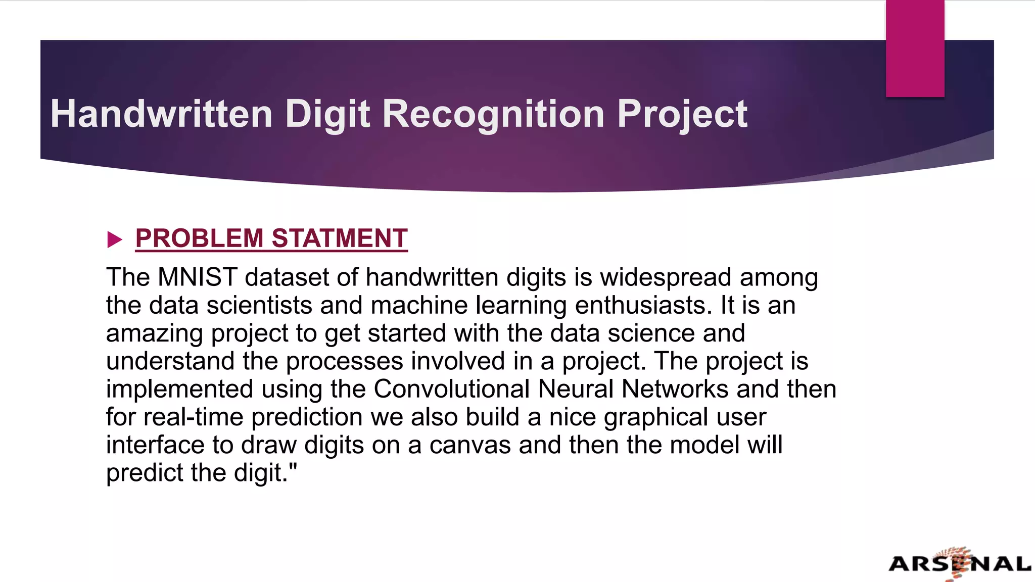 Handwritten Digit Recognition Project
 PROBLEM STATMENT
The MNIST dataset of handwritten digits is widespread among
the data scientists and machine learning enthusiasts. It is an
amazing project to get started with the data science and
understand the processes involved in a project. The project is
implemented using the Convolutional Neural Networks and then
for real-time prediction we also build a nice graphical user
interface to draw digits on a canvas and then the model will
predict the digit."
 