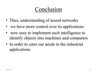 Conclusion
• Thus, understanding of neural networks
• we have more control over its applications
• now easy to implement such intelligence to
identify objects into machines and computers
• In order to cater our needs in the industrial
applications
4/8/2014 10
 