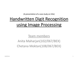 Handwritten Digit Recognition
using Image Processing
Team members
Anita Maharjan(102/067/BEX)
Chetana Moktan(108/067/BEX)
(A presentation of a case study on title)
4/8/2014 1
 