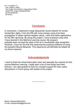 for i in range(0,11):
first_image=x_test[i]
first_image=np.array(first_image,dtype='float')
pixels=first_image.reshape((28,28))
plt.imshow(pixels)
plt.show()
Conclusion
In conclusion, I implement a large Sequential neural network for human
handwritten digits. I train the NN with cross entropy using error back
propagation to obtain optimal weights values. I also find useful applications
for the NN I generate. By doing this project, I have practiced using what
I have learned in the Machine Learning course. My program
probably does not beat the state of the art in handwritten digit recognition.
However, I have for the first time observed the practical problems of using
the powerful Neural Networks. This experience will definitely be helpful for
my future research.
Acknowledgments
I want to thank the whole Eckovation team and specially the mentors for this
course Machine Learning. I really learn a lot of new things from their
lectures. I am also grateful to them for constant support for their useful
discussions in Forum group with details of the project.
____________
Name: Swayamdipta Saha
E-mail: swayamsaha@gmail.com
 