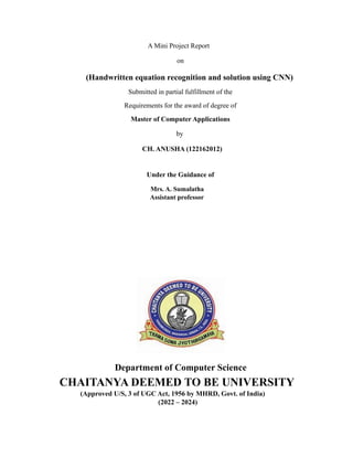 A Mini Project Report
on
(Handwritten equation recognition and solution using CNN)
Submitted in partial fulfillment of the
Requirements for the award of degree of
Master of Computer Applications
by
CH. ANUSHA (122162012)
Under the Guidance of
Mrs. A. Sumalatha
Assistant professor
Department of Computer Science
CHAITANYA DEEMED TO BE UNIVERSITY
(Approved U/S, 3 of UGC Act, 1956 by MHRD, Govt. of India)
(2022 – 2024)
 