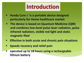 Handy Cure s` is a portable device designed
particularly for Home healthcare market
 The device is based on Quantum Medicine (QM)
and combines low-level pulse laser radiation, pulse
infrared radiation, visible red light and static
magnetic filed
 Effective in both acute and chronic pain situations
 Speeds recovery and relief pain
 operated up to 18 hours using a rechargeable
lithium battery

 