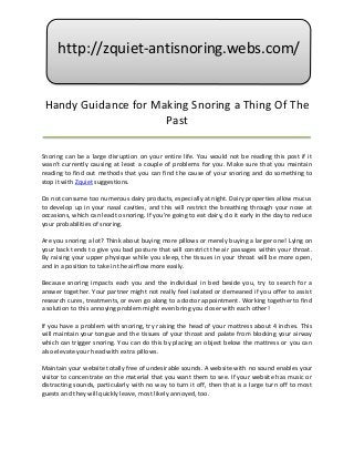 http://zquiet-antisnoring.webs.com/


 Handy Guidance for Making Snoring a Thing Of The
                      Past

Snoring can be a large disruption on your entire life. You would not be reading this post if it
wasn't currently causing at least a couple of problems for you. Make sure that you maintain
reading to find out methods that you can find the cause of your snoring and do something to
stop it with Zquiet suggestions.

Do not consume too numerous dairy products, especially at night. Dairy properties allow mucus
to develop up in your nasal cavities, and this will restrict the breathing through your nose at
occasions, which can lead to snoring. If you're going to eat dairy, do it early in the day to reduce
your probabilities of snoring.

Are you snoring a lot? Think about buying more pillows or merely buying a larger one! Lying on
your back tends to give you bad posture that will constrict the air passages within your throat.
By raising your upper physique while you sleep, the tissues in your throat will be more open,
and in a position to take in the airflow more easily.

Because snoring impacts each you and the individual in bed beside you, try to search for a
answer together. Your partner might not really feel isolated or demeaned if you offer to assist
research cures, treatments, or even go along to a doctor appointment. Working together to find
a solution to this annoying problem might even bring you closer with each other!

If you have a problem with snoring, try raising the head of your mattress about 4 inches. This
will maintain your tongue and the tissues of your throat and palate from blocking your airway
which can trigger snoring. You can do this by placing an object below the mattress or you can
also elevate your head with extra pillows.

Maintain your website totally free of undesirable sounds. A website with no sound enables your
visitor to concentrate on the material that you want them to see. If your website has music or
distracting sounds, particularly with no way to turn it off, then that is a large turn off to most
guests and they will quickly leave, most likely annoyed, too.
 