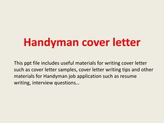 Handyman cover letter
This ppt file includes useful materials for writing cover letter
such as cover letter samples, cover letter writing tips and other
materials for Handyman job application such as resume
writing, interview questions…

 