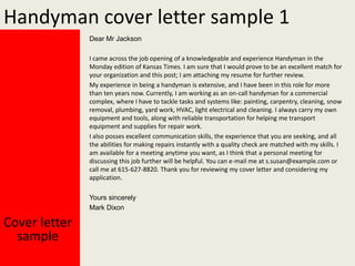 Handyman cover letter sample 1
Dear Mr Jackson
I came across the job opening of a knowledgeable and experience Handyman in the
Monday edition of Kansas Times. I am sure that I would prove to be an excellent match for
your organization and this post; I am attaching my resume for further review.
My experience in being a handyman is extensive, and I have been in this role for more
than ten years now. Currently, I am working as an on-call handyman for a commercial
complex, where I have to tackle tasks and systems like: painting, carpentry, cleaning, snow
removal, plumbing, yard work, HVAC, light electrical and cleaning. I always carry my own
equipment and tools, along with reliable transportation for helping me transport
equipment and supplies for repair work.
I also posses excellent communication skills, the experience that you are seeking, and all
the abilities for making repairs instantly with a quality check are matched with my skills. I
am available for a meeting anytime you want, as I think that a personal meeting for
discussing this job further will be helpful. You can e-mail me at s.susan@example.com or
call me at 615-627-8820. Thank you for reviewing my cover letter and considering my
application.
Yours sincerely
Mark Dixon

Cover letter
sample

 