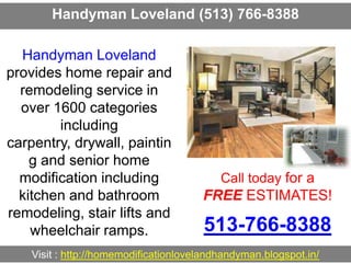 Handyman Loveland (513) 766-8388
Call today for a
FREE ESTIMATES!
513-766-8388
Visit : http://homemodificationlovelandhandyman.blogspot.in/
Handyman Loveland
provides home repair and
remodeling service in
over 1600 categories
including
carpentry, drywall, paintin
g and senior home
modification including
kitchen and bathroom
remodeling, stair lifts and
wheelchair ramps.
 