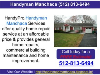 Handyman Manchaca (512) 813-6494
512-813-6494
Visit Our Website : http://handymanmanchaca.blogspot.in/
HandyPro Handyman
Manchaca Services
offer quality home repair
service at an affordable
price & provides general
home repairs,
commercial building
maintenance and home
improvement.
Call today for a
FREE Estimate!
 