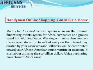 Modify for African-American system is an on the internet
fundraising events system for Africa companies and groups
based in the United States. Working with more than 2000 on
the internet stores, up to 10% of every on the internet buy
created by your associates and followers will be contributed
toward your African-American cause, venture or occasion. It
is all about utilizing the $50 billion dollars Africa purchasing
power toward Africa cause.
Handyman Online Shopping Can Make A Home
 