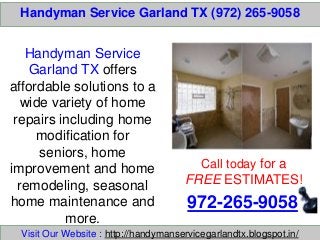 Handyman Service Garland TX (972) 265-9058
Call today for a
FREE ESTIMATES!
972-265-9058
Visit Our Website : http://handymanservicegarlandtx.blogspot.in/
Handyman Service
Garland TX offers
affordable solutions to a
wide variety of home
repairs including home
modification for
seniors, home
improvement and home
remodeling, seasonal
home maintenance and
more.
 