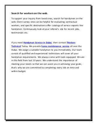 Search for workerson the web.
To support your inquiry from loved ones, search for handymen on the
web. Client survey sites can be helpful for evaluating contractual
workers, and specific destinations offer catalogs of service experts like
handymen. Continuously look at your referral's site for recent jobs,
testimonials etc.
If you need Handyman Service in Dubai, then contact Thinkers
Technical Today. We provide home maintenance service all over the
Dubai. We assign a suitable handyman to you immediately. Our team
consist of qualified and experienced technicians will cover all your
handyman requirements. We always come with tools equipped. We are
in this field from last 10 years. We understand the importance of
meeting your needs so that we can assist you in achieving your goals,
that’s why we are committed to completing every Job on time and
within budget.
 