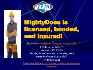 MightyDoes is
licensed, bonded,
and insured!
About our Handyman Services Houston TX
9113 Harbor Hills Dr
Houston, TX 77054
Serving Houston and surrounding area
Neighborhood: South Main
(713) 998-9306
http://mightydoes.com/contact-for-home-serviceshouston/

 