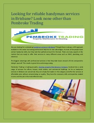 Looking for reliable handyman services
in Brisbane? Look none other than
Pembroke Trading
Are you looking for outstanding handyman services in Brisbane? Though there is always a DIY approach
available in this sector but taking professional help has its own advantages. As most of the people have
certain handyman skills, but they lack that perfection touch for the task. There are many experts in the
market that are ready to offer their services in many different areas such as HVAC, plumbing, and
electrical.
The biggest advantage with professional services is that they take lesser amount of time compared to
doing it yourself. This results in great time and energy saving.
Pembroke Trading is leading property cleaning property Maintenance Company involved into a wide
range of services for offices, houses, retail outlets, and commercial buildings. As far as handyman
services in Brisbane are concerned, they are simply the leaders in the category and offer the services at
affordable price without compromising on quality. They have the necessary skills and expertise needed
to carry out the job in the most effective way.
 