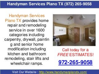 Handyman Services Plano TX (972) 265-9058
Call today for a
FREE ESTIMATES!
972-265-9058
Visit Our Website : http://www.handymanplanotx.com/
Handyman Services
Plano TX provides home
repair and remodeling
service in over 1600
categories including
carpentry, drywall, paintin
g and senior home
modification including
kitchen and bathroom
remodeling, stair lifts and
wheelchair ramps.
 