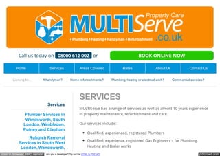 Call us today on 08000 612 002 or BOOK ONLINE NOW 
Home Services Areas Covered Rates About Us Contact Us 
Looking for... A handyman? Home refurbishments? Plumbing, heating or electrical work? Commercial services? 
SERVICES 
MULTIServe has a range of services as well as almost 10 years experience 
in property maintenance, refurbishment and care. 
Our services include: 
Qualified, experienced, registered Plumbers 
Qualified, experience, registered Gas Engineers – for Plumbing, 
Heating and Boiler works 
Services 
Plumber Services in 
Wandsworth, South 
London, Wimbledon, 
Putney and Clapham 
Rubbish Removal 
Services in South West 
London, Wandsworth, 
Wimbledon and Clapham 
open in browser PRO version Are you a developer? Try out the HTML to PDF API pdfcrowd.com 
 