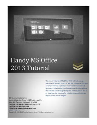 Handy MS Office
  2013 Tutorial
                                                           This handy Tutorial of MS Office 2013 will help you get
                                                           started with MS Office 2013. It will also familiarize you with
                                                           advanced options available in review and reference Tab
                                                           which are really helpful in collaboration and report writing.
                                                           We will also walk through templates in this tutorial. This is
                                                           an ideal learning resource for collaborating professionals,
                                                           report writers and managers.
CDi Communications, Inc.
Netwind Learning Center, 4327 South Hwy 27,
Suite 331 Clermont (Orlando), FL 34711
Toll.Free.Tel:.800.617.5586.(407.656.2277)
Toll.Free.Fax:.877.557.3064
E-Mail us at: salesinfo@netwind.com
1/18/2013
Copyright © 1996-2013 Netwind Learning Center / CDi Communications, Inc.
 