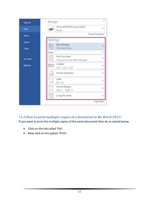 11.3 How to print multiple copies of a document in Ms Word 2013?
If you want to print the multiple copies of the same document then do as stated below:

      Click on the tab called ‘File’.
      Now click on the option ‘Print’.




                                              11
 