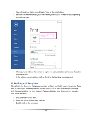    You will see a box that is named ‘copies’ next to the print button.
      Select the number of copies you want either by entering the number or by using the up
       and down arrows.




      After you have entered the number of copies you want, select the printer and check the
       printing settings.
      If the settings are correct then click on ‘Print’ to start printing your document.


12 Working with Templates
A template is the document that you can use over and over and that is created only once. If you
want to create your own template that you will need to use in the future then you can start
with the document that you have created. If you want to save your document as a template
then follow the steps:

      Click on the tab called ‘File’.
      Now click on the option called ‘Save as’.
      Double click on the computer.



                                               12
 