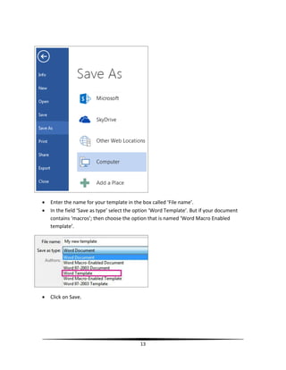    Enter the name for your template in the box called ‘File name’.
   In the field ‘Save as type’ select the option ‘Word Template’. But if your document
    contains ‘macros’; then choose the option that is named ‘Word Macro Enabled
    template’.




   Click on Save.




                                           13
 