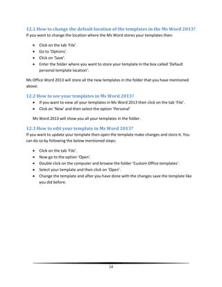 12.1 How to change the default location of the templates in the Ms Word 2013?
If you want to change the location where the Ms Word stores your templates then:

      Click on the tab ‘File’.
      Go to ‘Options’.
      Click on ‘Save’.
      Enter the folder where you want to store your template in the box called ‘Default
       personal template location’.

Ms Office Word 2013 will store all the new templates in the folder that you have mentioned
above.

12.2 How to see your templates in Ms Word 2013?
      If you want to view all your templates in Ms Word 2013 then click on the tab ‘File’.
      Click on ‘New’ and then select the option ‘Personal’

   Ms Word 2013 will show you all your templates in the folder.

12.3 How to edit your template in Ms Word 2013?
If you want to update your template then open the template make changes and store it. You
can do so by following the below mentioned steps:

      Click on the tab ‘File’.
      Now go to the option ‘Open’.
      Double click on the computer and browse the folder ‘Custom Office templates’.
      Select your template and then click on ‘Open’.
      Change the template and after you have done with the changes save the template like
       you did before.




                                               14
 