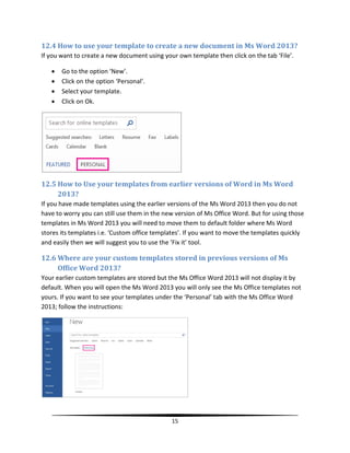 12.4 How to use your template to create a new document in Ms Word 2013?
If you want to create a new document using your own template then click on the tab ‘File’.

      Go to the option ‘New’.
      Click on the option ‘Personal’.
      Select your template.
      Click on Ok.




12.5 How to Use your templates from earlier versions of Word in Ms Word
     2013?
If you have made templates using the earlier versions of the Ms Word 2013 then you do not
have to worry you can still use them in the new version of Ms Office Word. But for using those
templates in Ms Word 2013 you will need to move them to default folder where Ms Word
stores its templates i.e. ‘Custom office templates’. If you want to move the templates quickly
and easily then we will suggest you to use the ‘Fix it’ tool.

12.6 Where are your custom templates stored in previous versions of Ms
     Office Word 2013?
Your earlier custom templates are stored but the Ms Office Word 2013 will not display it by
default. When you will open the Ms Word 2013 you will only see the Ms Office templates not
yours. If you want to see your templates under the ‘Personal’ tab with the Ms Office Word
2013; follow the instructions:




                                              15
 
