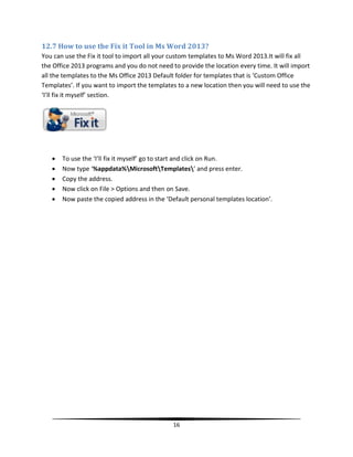 12.7 How to use the Fix it Tool in Ms Word 2013?
You can use the Fix it tool to import all your custom templates to Ms Word 2013.It will fix all
the Office 2013 programs and you do not need to provide the location every time. It will import
all the templates to the Ms Office 2013 Default folder for templates that is ‘Custom Office
Templates’. If you want to import the templates to a new location then you will need to use the
‘I’ll fix it myself’ section.




      To use the ‘I’ll fix it myself’ go to start and click on Run.
      Now type ‘%appdata%MicrosoftTemplates’ and press enter.
      Copy the address.
      Now click on File > Options and then on Save.
      Now paste the copied address in the ‘Default personal templates location’.




                                              16
 