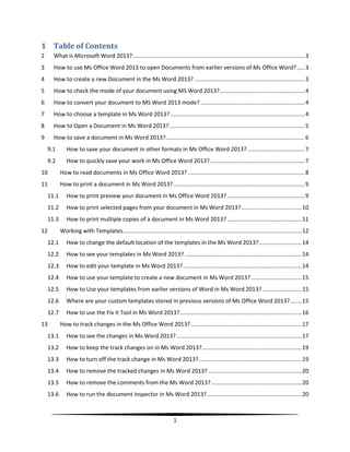 1 Table of Contents
2     What is Microsoft Word 2013? ............................................................................................................. 3
3     How to use Ms Office Word 2013 to open Documents from earlier versions of Ms Office Word? ..... 3
4     How to create a new Document in the Ms Word 2013? ...................................................................... 3
5     How to check the mode of your document using MS Word 2013?...................................................... 4
6     How to convert your document to MS Word 2013 mode? .................................................................. 4
7     How to choose a template in Ms Word 2013? ..................................................................................... 4
8     How to Open a Document in Ms Word 2013? ...................................................................................... 5
9     How to save a document in Ms Word 2013?........................................................................................ 6
    9.1       How to save your document in other formats in Ms Office Word 2013? .................................... 7
    9.2       How to quickly save your work in Ms Office Word 2013? ............................................................ 7
10         How to read documents in Ms Office Word 2013? .......................................................................... 8
11         How to print a document in Ms Word 2013? ................................................................................... 9
    11.1      How to print preview your document in Ms Office Word 2013? ................................................. 9
    11.2      How to print selected pages from your document in Ms Word 2013? ...................................... 10
    11.3      How to print multiple copies of a document in Ms Word 2013? ............................................... 11
12         Working with Templates ................................................................................................................. 12
    12.1      How to change the default location of the templates in the Ms Word 2013? ........................... 14
    12.2      How to see your templates in Ms Word 2013? .......................................................................... 14
    12.3      How to edit your template in Ms Word 2013? ........................................................................... 14
    12.4      How to use your template to create a new document in Ms Word 2013? ................................ 15
    12.5      How to Use your templates from earlier versions of Word in Ms Word 2013? ......................... 15
    12.6      Where are your custom templates stored in previous versions of Ms Office Word 2013? ....... 15
    12.7      How to use the Fix it Tool in Ms Word 2013? ............................................................................. 16
13         How to track changes in the Ms Office Word 2013? ...................................................................... 17
    13.1      How to see the changes in Ms Word 2013? ............................................................................... 17
    13.2      How to keep the track changes on in Ms Word 2013? ............................................................... 19
    13.3      How to turn off the track change in Ms Word 2013? ................................................................. 19
    13.4      How to remove the tracked changes in Ms Word 2013? ........................................................... 20
    13.5      How to remove the comments from the Ms Word 2013? ......................................................... 20
    13.6      How to run the document inspector in Ms Word 2013? ............................................................ 20



                                                                          1
 