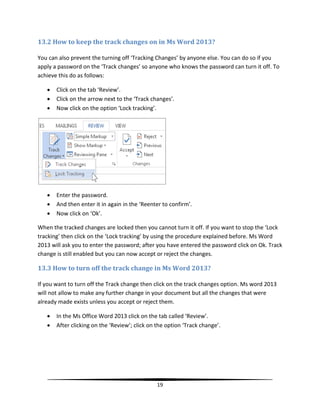 13.2 How to keep the track changes on in Ms Word 2013?

You can also prevent the turning off ‘Tracking Changes’ by anyone else. You can do so if you
apply a password on the ‘Track changes’ so anyone who knows the password can turn it off. To
achieve this do as follows:

      Click on the tab ‘Review’.
      Click on the arrow next to the ‘Track changes’.
      Now click on the option ‘Lock tracking’.




      Enter the password.
      And then enter it in again in the ‘Reenter to confirm’.
      Now click on ‘Ok’.

When the tracked changes are locked then you cannot turn it off. If you want to stop the ‘Lock
tracking’ then click on the ‘Lock tracking’ by using the procedure explained before. Ms Word
2013 will ask you to enter the password; after you have entered the password click on Ok. Track
change is still enabled but you can now accept or reject the changes.

13.3 How to turn off the track change in Ms Word 2013?

If you want to turn off the Track change then click on the track changes option. Ms word 2013
will not allow to make any further change in your document but all the changes that were
already made exists unless you accept or reject them.

      In the Ms Office Word 2013 click on the tab called ‘Review’.
      After clicking on the ‘Review’; click on the option ‘Track change’.




                                                19
 