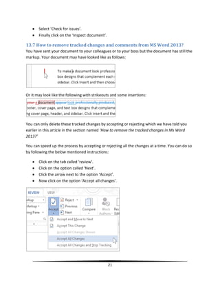    Select ‘Check for issues’.
      Finally click on the ‘Inspect document’.

13.7 How to remove tracked changes and comments from MS Word 2013?
You have sent your document to your colleagues or to your boss but the document has still the
markup. Your document may have looked like as follows:




Or it may look like the following with strikeouts and some insertions:




You can only delete these tracked changes by accepting or rejecting which we have told you
earlier in this article in the section named ‘How to remove the tracked changes in Ms Word
2013?’

You can speed up the process by accepting or rejecting all the changes at a time. You can do so
by following the below mentioned instructions:

      Click on the tab called ‘review’.
      Click on the option called ‘Next’.
      Click the arrow next to the option ‘Accept’.
      Now click on the option ‘Accept all changes’.




                                                  21
 