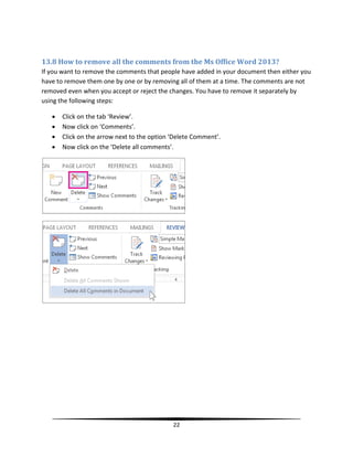 13.8 How to remove all the comments from the Ms Office Word 2013?
If you want to remove the comments that people have added in your document then either you
have to remove them one by one or by removing all of them at a time. The comments are not
removed even when you accept or reject the changes. You have to remove it separately by
using the following steps:

      Click on the tab ‘Review’.
      Now click on ‘Comments’.
      Click on the arrow next to the option ‘Delete Comment’.
      Now click on the ‘Delete all comments’.




                                             22
 